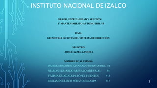 INSTITUTO NACIONAL DE IZALCO
GRADO, ESPECIALIDAD Y SECCIÓN:
1° MANTENIMIENTO AUTOMOTRIZ “B
TEMA:
GEOMETRÍA O COTAS DEL SISTEMA DE DIRECCIÓN.
MAESTRO:
JOSUÉ AZAEL ZAMORA
NOMBRE DE ALUMNOS:
DANIEL EDUARDO ALVARADO HERNÁNDEZ. #2
NELSON EDUARDO ARÉVALO ARÉVALO. #4
FÁTIMA GUADALUPE LÓPEZ FUENTES #13
BENJAMÍN ELISEO PÉREZ QUILIZAPA #17 1
 