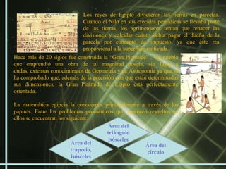 Los reyes de Egipto dividieron las tierras en parcelas.
                            Cuando el Nilo en sus crecidas periódicas se llevaba parte
                            de las tierras, los agrimensores tenían que rehacer las
                            divisiones y calcular cuánto debía pagar el dueño de la
                            parcela por concepto de impuesto, ya que éste rea
                            proporcional a la superficie cultivada.
Hace más de 20 siglos fue construida la “Gran Pirámide” . Un pueblo
que emprendió una obra de tal magnitud poseía, sin lugar a
dudas, extensas conocimientos de Geometría y de Astronomía ya que se
ha comprobado que, además de la precisión con que están determinadas
sus dimensiones, la Gran Pirámide de Egipto está perfectamente
orientada.

La matemática egipcia la conocemos principalmente a través de los
papiros. Entre los problemas geométricos que aparecen resueltos en
ellos se encuentran los siguiente:
                                       Área del
                                      triángulo
                                       isósceles
                          Área del                  Área del
                          trapecio,                  círculo
                          isósceles
 