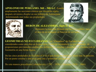 APOLONIO DE PERGAMO. 360 – 300 A.C. Estudio
ampliamente las secciones cónicas que dieciocho siglos
después sirvieron a Kepler en sus trabajos de Astronomía,
 determinando casi todas sus propiedades


                     HERON DE ALEJANDRIA. Siglo II. D C.
                               Demostró la conocida fórmula que lleva su nombre, para
hallar                         el área de un triángulo en función de sus lados.


GEOMETRIAS NO EUCLIDIANAS. Los “Elementos” de Euclides fueron
considerados como una obra en la que sigue el método axiomático, ya que partiendo de
proposiciones previamente establecidas definiciones, axiomas y postulados, se deduce toda la
Geometría en una forma lógica.

De los cinco postulados de Euclides el V es el que desde un principio, llamó más la atención.
Por un punto exterior a una recta pasa una y solamente una paralela.

De esta manera procedieron Lobatchevsky (1793 – 1856) y Riemann (1826 – 1866)
 