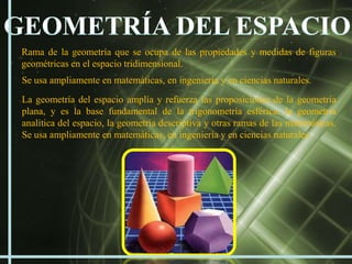 Rama de la geometría que se ocupa de las propiedades y medidas de figuras
geométricas en el espacio tridimensional.
Se usa ampliamente en matemáticas, en ingeniería y en ciencias naturales.
La geometría del espacio amplía y refuerza las proposiciones de la geometría
plana, y es la base fundamental de la trigonometría esférica, la geometría
analítica del espacio, la geometría descriptiva y otras ramas de las matemáticas.
Se usa ampliamente en matemáticas, en ingeniería y en ciencias naturales.
 