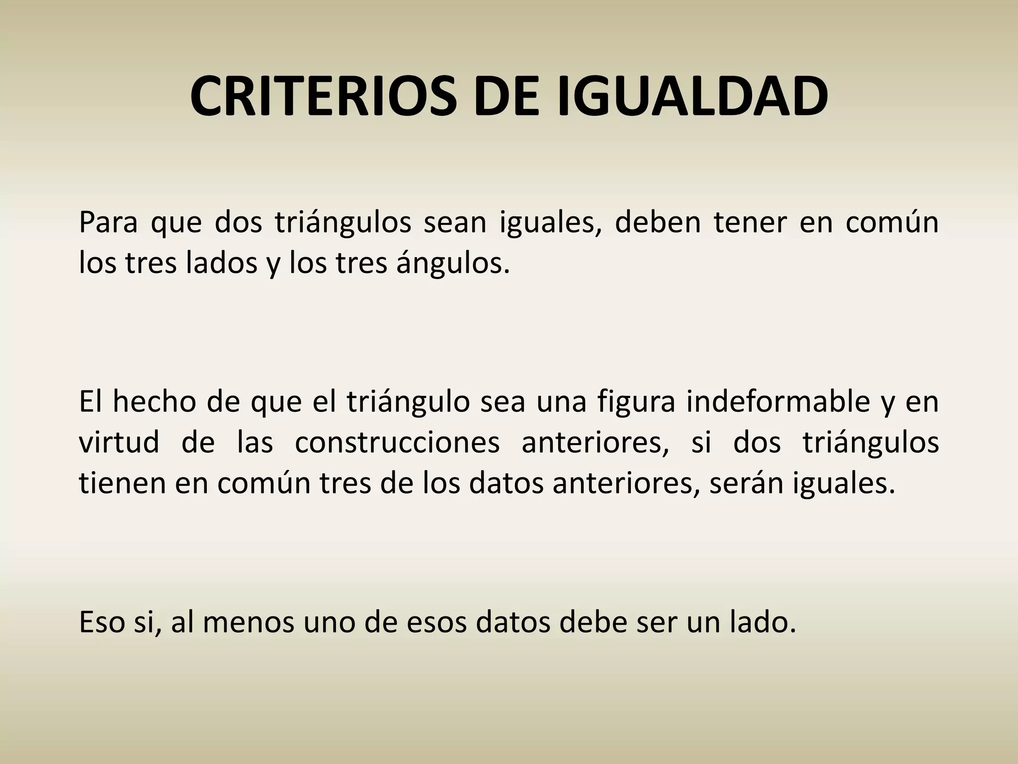 Eso si, al menos uno de esos datos debe ser un lado.
CRITERIOS DE IGUALDAD
Para que dos triángulos sean iguales, deben tener en común
los tres lados y los tres ángulos.
El hecho de que el triángulo sea una figura indeformable y en
virtud de las construcciones anteriores, si dos triángulos
tienen en común tres de los datos anteriores, serán iguales.
 