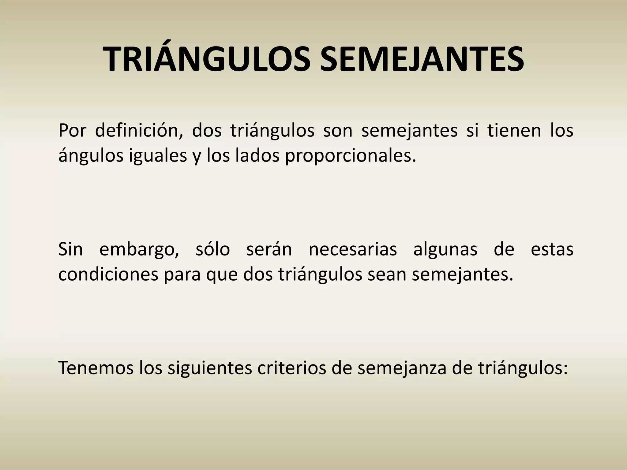 TRIÁNGULOS SEMEJANTES
Por definición, dos triángulos son semejantes si tienen los
ángulos iguales y los lados proporcionales.
Sin embargo, sólo serán necesarias algunas de estas
condiciones para que dos triángulos sean semejantes.
Tenemos los siguientes criterios de semejanza de triángulos:
 