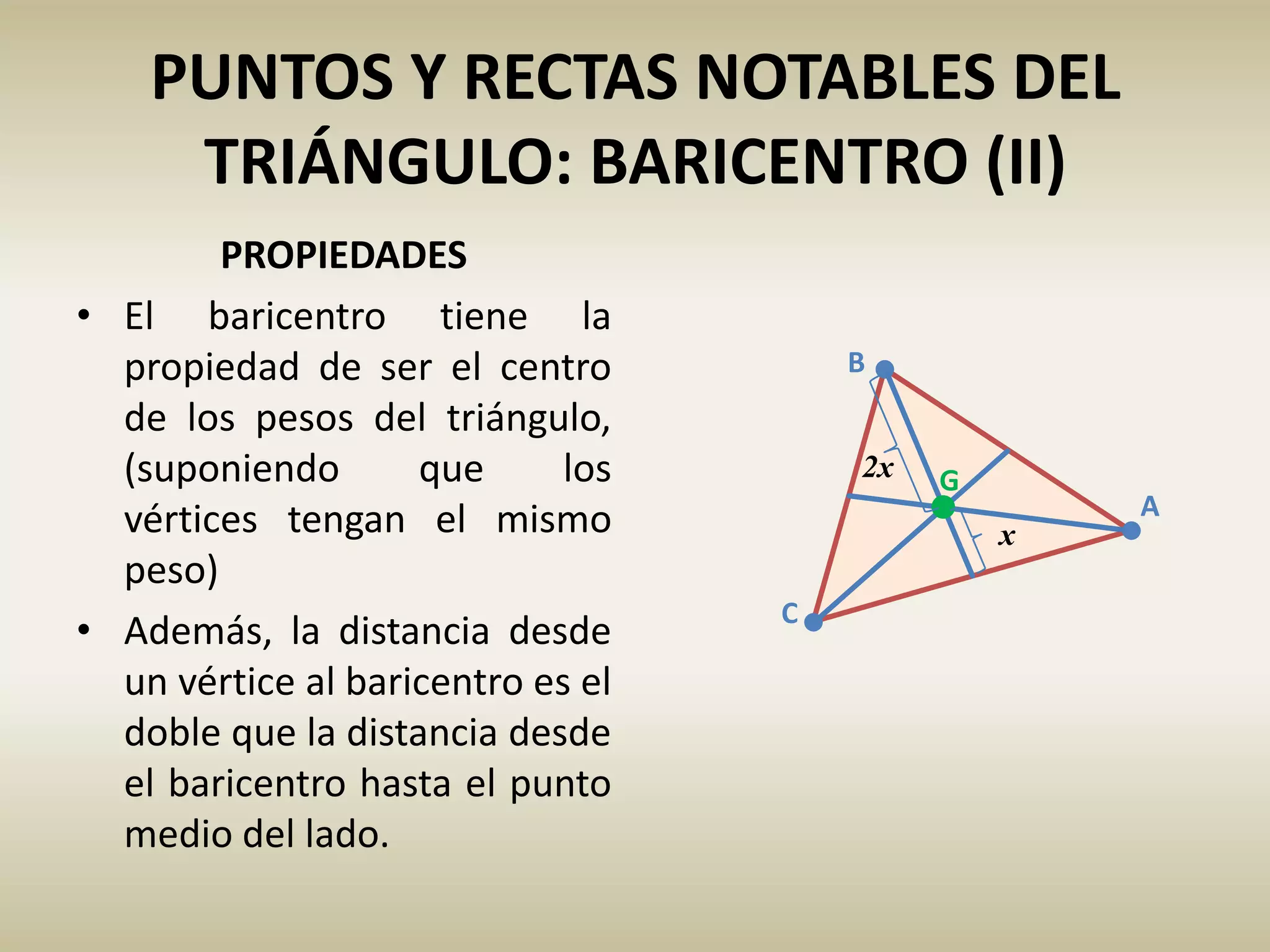 PUNTOS Y RECTAS NOTABLES DEL
TRIÁNGULO: BARICENTRO (II)
PROPIEDADES
• El baricentro tiene la
propiedad de ser el centro
de los pesos del triángulo,
(suponiendo que los
vértices tengan el mismo
peso)
• Además, la distancia desde
un vértice al baricentro es el
doble que la distancia desde
el baricentro hasta el punto
medio del lado.
C
A
B
G
x
2x
 