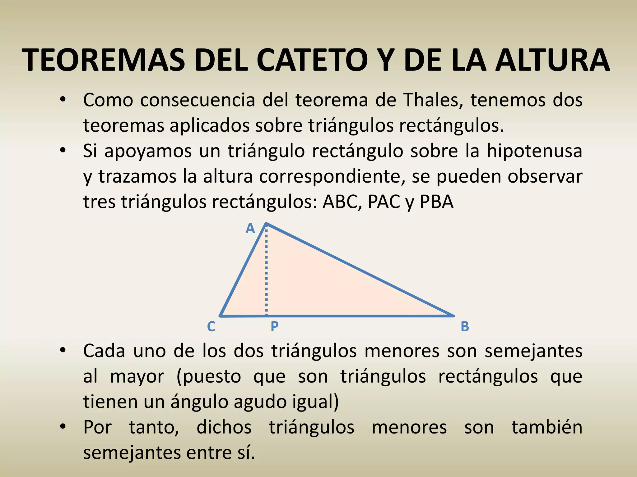 TEOREMAS DEL CATETO Y DE LA ALTURA
• Como consecuencia del teorema de Thales, tenemos dos
teoremas aplicados sobre triángulos rectángulos.
• Si apoyamos un triángulo rectángulo sobre la hipotenusa
y trazamos la altura correspondiente, se pueden observar
tres triángulos rectángulos: ABC, PAC y PBA
• Cada uno de los dos triángulos menores son semejantes
al mayor (puesto que son triángulos rectángulos que
tienen un ángulo agudo igual)
• Por tanto, dichos triángulos menores son también
semejantes entre sí.
C B
A
P
 