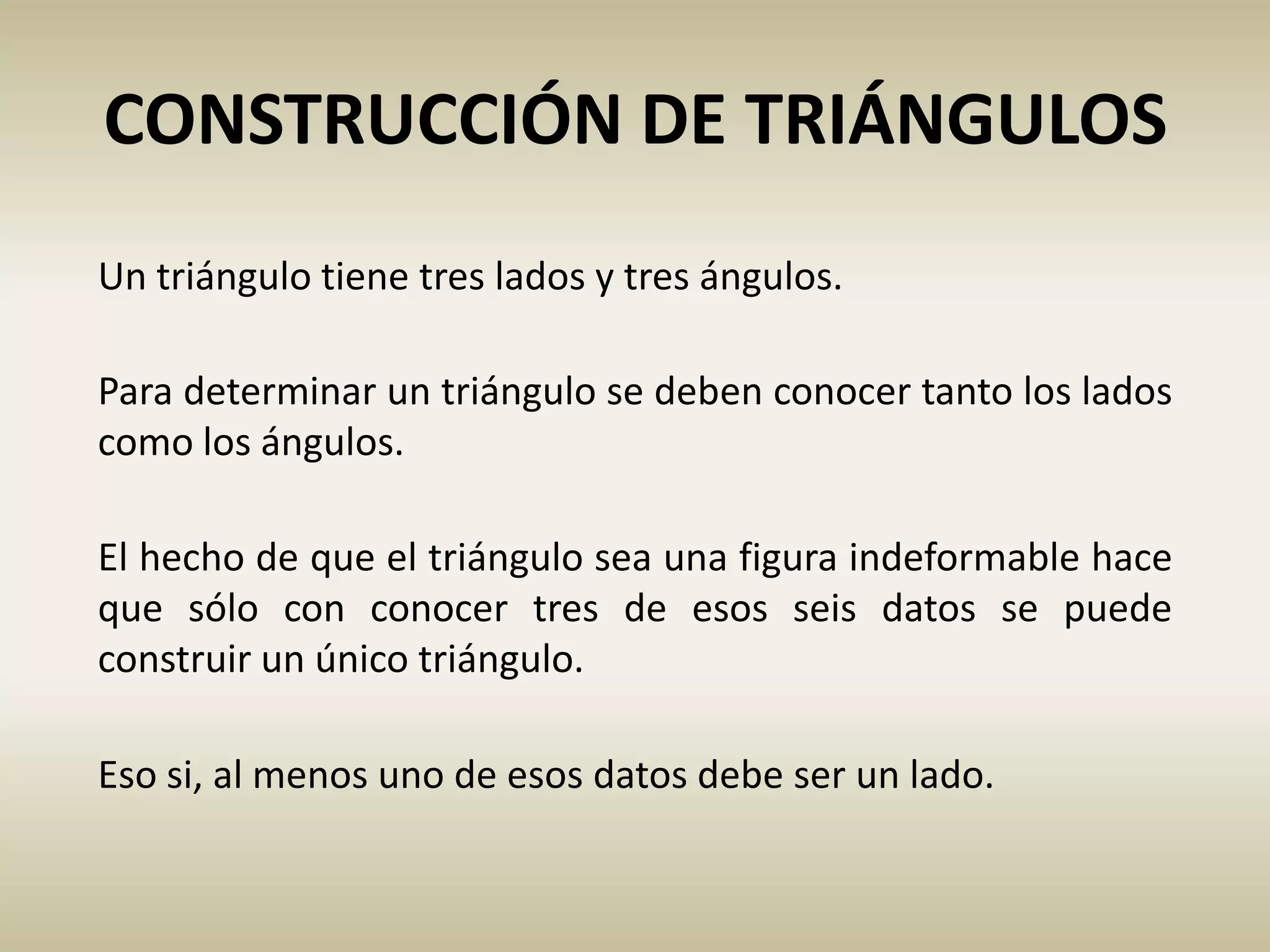 Eso si, al menos uno de esos datos debe ser un lado.
CONSTRUCCIÓN DE TRIÁNGULOS
Un triángulo tiene tres lados y tres ángulos.
El hecho de que el triángulo sea una figura indeformable hace
que sólo con conocer tres de esos seis datos se puede
construir un único triángulo.
Para determinar un triángulo se deben conocer tanto los lados
como los ángulos.
 