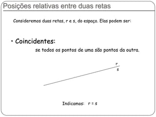 Posições relativas entre duas retas
Consideremos duas retas, r e s, do espaço. Elas podem ser:
se todos os pontos de uma são pontos da outra.
• Coincidentes:
r
s
Indicamos: r = s
 