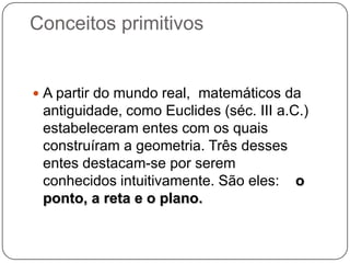 Conceitos primitivos
 A partir do mundo real, matemáticos da
antiguidade, como Euclides (séc. III a.C.)
estabeleceram entes com os quais
construíram a geometria. Três desses
entes destacam-se por serem
conhecidos intuitivamente. São eles: o
ponto, a reta e o plano.
 