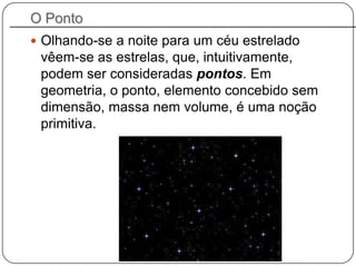 O Ponto
 Olhando-se a noite para um céu estrelado
vêem-se as estrelas, que, intuitivamente,
podem ser consideradas pontos. Em
geometria, o ponto, elemento concebido sem
dimensão, massa nem volume, é uma noção
primitiva.
 