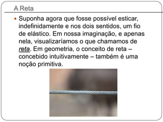 A Reta
 Suponha agora que fosse possível esticar,
indefinidamente e nos dois sentidos, um fio
de elástico. Em nossa imaginação, e apenas
nela, visualizaríamos o que chamamos de
reta. Em geometria, o conceito de reta –
concebido intuitivamente – também é uma
noção primitiva.
 