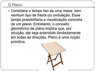 O Plano
 Considere o tampo liso de uma mesa, sem
nenhum tipo de fresta ou ondulação. Esse
tampo possibilitaria a visualização concreta
de um plano. Entretanto, o conceito
geométrico de plano implica que, por
intuição, ele seja entendido ilimitadamente
em todas as direções. Plano é uma noção
primitiva.
 