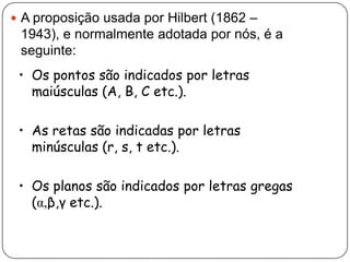  A proposição usada por Hilbert (1862 –
1943), e normalmente adotada por nós, é a
seguinte:
• Os pontos são indicados por letras
maiúsculas (A, B, C etc.).
• As retas são indicadas por letras
minúsculas (r, s, t etc.).
• Os planos são indicados por letras gregas
(α,β,γ etc.).
 