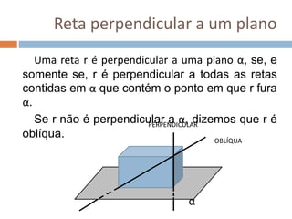 Reta perpendicular a um plano
Uma reta r é perpendicular a uma plano α, se, e
somente se, r é perpendicular a todas as retas
contidas em α que contém o ponto em que r fura
α.
Se r não é perpendicular a α, dizemos que r é
oblíqua.
α
PERPENDICULAR
OBLÍQUA
 