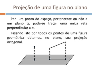 Projeção de uma figura no plano
Por um ponto do espaço, pertencente ou não a
um plano α, pode-se traçar uma única reta
perpendicular a α.
Fazendo isto por todos os pontos de uma figura
geométrica obtemos, no plano, sua projeção
ortogonal.
 