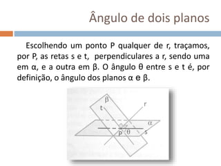Ângulo de dois planos
Escolhendo um ponto P qualquer de r, traçamos,
por P, as retas s e t, perpendiculares a r, sendo uma
em α, e a outra em β. O ângulo θ entre s e t é, por
definição, o ângulo dos planos α e β.
 
