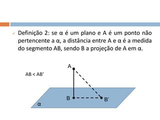  Definição 2: se α é um plano e A é um ponto não
pertencente a α, a distância entre A e α é a medida
do segmento AB, sendo B a projeção de A em α.
A
α
B B’
AB < AB’
 