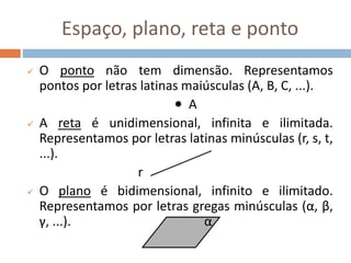 Espaço, plano, reta e ponto
 O ponto não tem dimensão. Representamos
pontos por letras latinas maiúsculas (A, B, C, ...).
A
 A reta é unidimensional, infinita e ilimitada.
Representamos por letras latinas minúsculas (r, s, t,
...).
r
 O plano é bidimensional, infinito e ilimitado.
Representamos por letras gregas minúsculas (α, β,
γ, ...). α
 