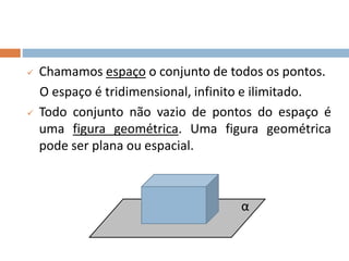  Chamamos espaço o conjunto de todos os pontos.
O espaço é tridimensional, infinito e ilimitado.
 Todo conjunto não vazio de pontos do espaço é
uma figura geométrica. Uma figura geométrica
pode ser plana ou espacial.
α
 