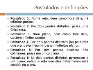 Postulados e definições
 Postulado 1: Numa reta, bem como fora dela, há
infinitos pontos.
 Postulado 2: Por dois pontos distintos, passa uma
única reta.
 Postulado 3: Num plano, bem como fora dele,
existem infinitos pontos.
 Postulado 4: Por dois pontos distintos (ou pela reta
que eles determinam), passam infinitos planos.
 Postulado 5: Por três pontos distintos não
colineares, passa um único plano.
 Postulado 6: Se dois pontos distintos pertencem a
um plano, então, a reta que eles determinam está
contida no plano.
 