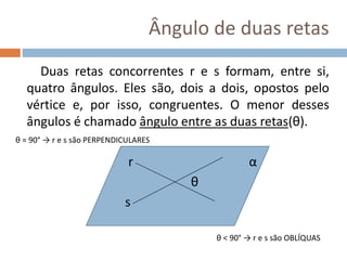 Ângulo de duas retas
Duas retas concorrentes r e s formam, entre si,
quatro ângulos. Eles são, dois a dois, opostos pelo
vértice e, por isso, congruentes. O menor desses
ângulos é chamado ângulo entre as duas retas(θ).
r α
θ
s
θ = 90° → r e s são PERPENDICULARES
θ < 90° → r e s são OBLÍQUAS
 