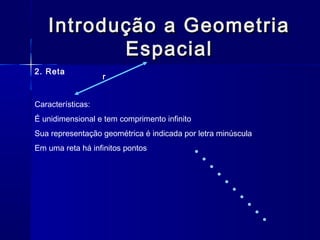 Introdução a GeometriaIntrodução a Geometria
EspacialEspacial
2. Reta
r
Características:
É unidimensional e tem comprimento infinito
Sua representação geométrica é indicada por letra minúscula
Em uma reta há infinitos pontos
 
