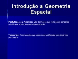 Introdução a GeometriaIntrodução a Geometria
EspacialEspacial
Postulados ou Axiomas: São definições que relacionam conceitos
primitivos e aceitamos sem demonstração.
Teoremas: Propriedades que podem ser justificadas com base nos
postulados
 