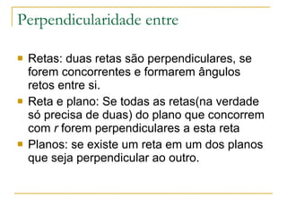 Perpendicularidade entre Retas: duas retas são perpendiculares, se forem concorrentes e formarem ângulos retos entre si. Reta e plano: Se todas as retas(na verdade só precisa de duas) do plano que concorrem com  r  forem perpendiculares a esta reta  Planos: se existe um reta em um dos planos que seja perpendicular ao outro. 