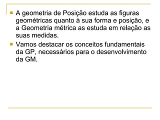 A geometria de Posição estuda as figuras geométricas quanto à sua forma e posição, e a Geometria métrica as estuda em relação as suas medidas. Vamos destacar os conceitos fundamentais da GP, necessários para o desenvolvimento da GM. 