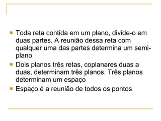 Toda reta contida em um plano, divide-o em duas partes. A reunião dessa reta com qualquer uma das partes determina um semi-plano Dois planos três retas, coplanares duas a duas, determinam três planos. Três planos determinam um espaço Espaço é a reunião de todos os pontos 