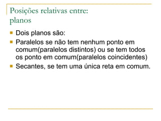 Posições relativas entre: planos Dois planos são: Paralelos se não tem nenhum ponto em comum(paralelos distintos) ou se tem todos os ponto em comum(paralelos coincidentes) Secantes, se tem uma única reta em comum. 