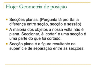 Hoje: Geometria de posição Secções planas: (Pergunta lá pro Sal a diferença entre seção, secção e sessão) A maioria dos objetos a nossa volta não é plana. Seccionar, é ‘cortar’ e uma secção é uma parte do que foi cortado. Secção plana é a figura resultante na superfície de separação entre as secções. 