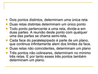 Dois pontos distintos, determinam uma única reta. Duas retas distintas determinam um único ponto Todo ponto pertencente a uma reta, divide-a em duas partes. A reunião deste ponto com qualquer uma das partes se chama semi-reta. Cada face do paralelepípedo é parte de um plano, que continua infinitamente alem dos limites da face. Duas retas não coincidentes, determinam um plano Três pontos não colineares, determinam no mínimo três retas. E por tanto esses três pontos também determinam um plano. 