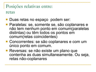 Posições relativas entre: retas Duas retas no espaço  podem ser: Paralelas: se, somente se, são coplanares e não tem nenhum ponto em comum(paralelas distintas) ou têm todos os pontos em comum(retas coincidentes) Concorrentes: se são coplanares e com um único ponto em comum. Reversas: se não existe um plano que contenha as duas simultaneamente. Ou seja, retas não-coplanares 