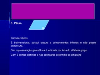 3. Plano
                           β



Características:
É bidimensional, possui largura e comprimentos infinitos e não possui
espessura.
Sua representação geométrica é indicada por letra do alfabeto grego.
Com 3 pontos distintos e não colineares determina-se um plano
 