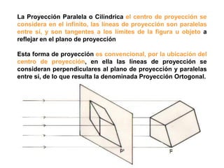 La Proyección Paralela o Cilíndrica el centro de proyección se
considera en el infinito, las líneas de proyección son paralelas
entre sí, y son tangentes a los límites de la figura u objeto a
reflejar en el plano de proyección

Esta forma de proyección es convencional, por la ubicación del
centro de proyección, en ella las líneas de proyección se
consideran perpendiculares al plano de proyección y paralelas
entre sí, de lo que resulta la denominada Proyección Ortogonal.
 