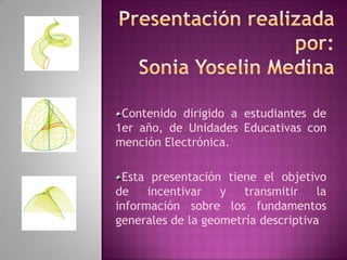 Contenido dirigido a estudiantes de
1er año, de Unidades Educativas con
mención Electrónica.

 Esta presentación tiene el objetivo
de    incentivar   y   transmitir    la
información sobre los fundamentos
generales de la geometría descriptiva
 