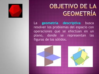 La geometría descriptiva busca
resolver los problemas del espacio con
operaciones que se efectúan en un
plano, donde se representan las
figuras de los sólidos.
 