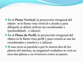 En el Plano Vertical, la proyección ortogonal del

objeto se le llama vista vertical o alzado y para
dibujarlo se deben utilizar las coordenadas x
(profundidad) , z (altura).
En el Plano de Perfil, la proyección ortogonal del
objeto se le llama vista perfil y para crearla se usa las
coordenadas y (ancho) y z (altura).
Si una recta es paralela a por lo menos dos de los
planos del sistema, su magnitud verdadera se verá en
esos dos planos y en el tercero como un punto.

 