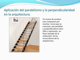 Aplicación del paralelismo y la perpendicularidad
en la arquitectura.
Un tramo de escalera
esta compuesto por
muchas rectas que se
conectan, son paralelas
y perpendiculares entre
ellas y representa un
buen ejemplo de la
utilización de las
rectas dentro de la
arquitectura.

 