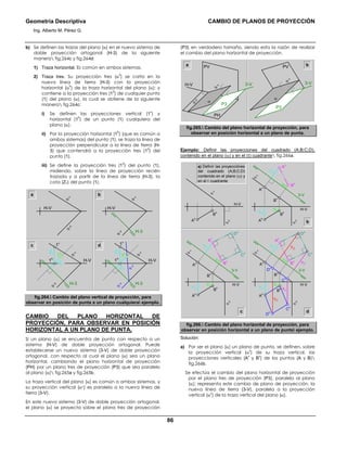 Geometría Descriptiva CAMBIO DE PLANOS DE PROYECCIÓN
Ing. Alberto M. Pérez G.
86
b) Se definen las trazas del plano (α) en el nuevo sistema de
doble proyección ortogonal (H-3) de la siguiente
manera fig.264c y fig.264d:
1) Traza horizontal. Es común en ambos sistemas.
2) Traza tres. Su proyección tres (α
3
) se corta en la
nueva línea de tierra (H-3) con la proyección
horizontal (α
h
) de la traza horizontal del plano (α); y
contiene a la proyección tres (1
3
) de cualquier punto
(1) del plano (α), la cual se obtiene de la siguiente
manera fig.264c:
i) Se definen las proyecciones vertical (1
v
) y
horizontal (1
h
) de un punto (1) cualquiera del
plano (α).
ii) Por la proyección horizontal (1
h
) (que es común a
ambos sistemas) del punto (1), se traza la línea de
proyección perpendicular a la línea de tierra (H-
3) que contendrá a la proyección tres (1
3
) del
punto (1).
iii) Se define la proyección tres (1
3
) del punto (1),
midiendo, sobre la línea de proyección recién
trazada y a partir de la línea de tierra (H-3), la
cota (Z1) del punto (1).
a
α
v
α
h
α
v
α
h
H-V H-V
H-V H-V
H-3
b
c d
Z1
1h
Z1
13
1v
α
v
α
h H-3
Z1
1h
Z1
13
1v
α
v
α
3
α
h H-3
fig.264. Cambio del plano vertical de proyección, para
observar en posición de punta a un plano cualquiera ejemplo.
CAMBIO DEL PLANO HORIZONTAL DE
PROYECCIÓN, PARA OBSERVAR EN POSICIÓN
HORIZONTAL A UN PLANO DE PUNTA.
Si un plano (α) se encuentra de punta con respecto a un
sistema (H-V) de doble proyección ortogonal. Puede
establecerse un nuevo sistema (3-V) de doble proyección
ortogonal, con respecto al cual el plano (α) sea un plano
horizontal, cambiando el plano horizontal de proyección
(PH) por un plano tres de proyección (P3) que sea paralelo
al plano (α) fig.265a y fig.265b.
La traza vertical del plano (α) es común a ambos sistemas, y
su proyección vertical (αv) es paralela a la nueva línea de
tierra (3-V).
En este nuevo sistema (3-V) de doble proyección ortogonal,
el plano (α) se proyecta sobre el plano tres de proyección
(P3) en verdadero tamaño, siendo esta la razón de realizar
el cambio del plano horizontal de proyección.
PH
H-V 3-V
PVa
α
h
α
v
P3
α
bPV
α
v
α
P3
3-V
fig.265. Cambio del plano horizontal de proyección, para
observar en posición horizontal a un plano de punta.
Ejemplo: Definir las proyecciones del cuadrado (A;B;C;D),
contenido en el plano (α) y en el (Ι) cuadrante fig.266a.
b
c d
α
h
α
v
A
h
B
h
YB
YA
YB
YA
A
h
H-V H-V
H-V
H-V
3-V
B
h
B
3
A
3
α
h
α
v
B
v
A
v
YB
YA
YB
YA
A
h
3-V
B
h
B
3
C
3
D
3
A
3
α
h
α
v
B
v
A
v
YB
YD
YC
YC
YD
YA
YB
YA
D
v
D
h
C
v
C
h
A
h
3-V
B
h
B
3
C
3
D
3
A
3
α
h
α
v
B
v
A
v
a) Definir las proyecciónes
del cuadrado (A;B;C;D)
contenido en el plano (α) y
en el Ι cuadrante
fig.266. Cambio del plano horizontal de proyección, para
observar en posición horizontal a un plano de punta ejemplo.
Solución:
a) Por ser el plano (α) un plano de punta, se definen, sobre
la proyección vertical (α
v
) de su traza vertical, las
proyecciones verticales (A
v
y B
v
) de los puntos (A y B)
fig.266b.
Se efectúa el cambio del plano horizontal de proyección
por el plano tres de proyección (P3), paralelo al plano
(α); representa este cambio de plano de proyección, la
nueva línea de tierra (3-V), paralela a la proyección
vertical (α
v
) de la traza vertical del plano (α).
 