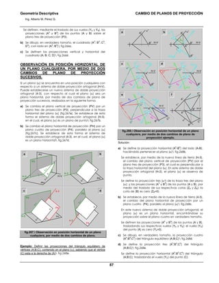 Geometría Descriptiva CAMBIO DE PLANOS DE PROYECCIÓN
Ing. Alberto M. Pérez G.
87
Se definen, mediante el traslado de sus vuelos (YA y YB), las
proyecciones (A
3
y B
3
) de los puntos (A y B) sobre el
plano tres de proyección (P3).
b) Se dibuja, en verdadero tamaño, el cuadrado (A
3
; B
3
; C
3
;
D
3
), con lado en (A
3
; B
3
) fig.266c.
c) Se definen las proyecciones vertical y horizontal del
cuadrado (A; B; C; D) fig.266d.
OBSERVACIÓN EN POSICIÓN HORIZONTAL DE
UN PLANO CUALQUIERA, POR MEDIO DE DOS
CAMBIOS DE PLANO DE PROYECCIÓN
SUCESIVOS.
Si un plano (α) se encuentra en una posición cualquiera con
respecto a un sistema de doble proyección ortogonal (H-V),
Puede establecerse un nuevo sistema de doble proyección
ortogonal (4-3), con respecto al cual el plano (α) sea un
plano horizontal, por medio de dos cambios de plano de
proyección sucesivos, realizados en la siguiente forma:
a) Se cambia el plano vertical de proyección (PV) por un
plano tres de proyección (P3), perpendicular a la traza
horizontal del plano (α) (fig.267a). Se establece de esta
forma el sistema de doble proyección ortogonal (H-3),
en el cual, el plano (α) es un plano de punta fig.267b.
b) Se cambia el plano horizontal de proyección (PH) por un
plano cuatro de proyección (P4), paralelo al plano (α)
(fig.267c). Se establece de esta forma el sistema de
doble proyección ortogonal (4-3), en el cual, el plano (α)
es un plano horizontal fig.267d.
H-3
α
3
P3
H-V
PH
PV
α
α
v
α
h
a
4-3
P4
P3
α
α
3
b
dc
α
3
P3
PH
α
α
h
H-3
4-3
α
3
P4
P3
PH
α
α
h
H-3
fig.267. Observación en posición horizontal de un plano
cualquiera, por medio de dos cambios de plano.
Ejemplo: Definir las proyecciones del triángulo equilátero de
vértices (A;B;C), contenido en el plano (α), sabiendo que el vértice
(C) esta a la derecha de (A) fig.268a.
α
h
a
α
h
α
v
C
h
B
h
C
v
B
v
A
h
A
v
A
3
B
3
H-3
α
h
α
3 α
v
B
v
ZA
A
h
B
h
A
vb
c
YB
YB
B
4
A
4
A
3
B
3
4-3
H-V
H-V
H-V H-V
H-VH-V
H-3
α
h
α
3
A
h
B
h
d
C
h
α
hB
h
A
h
YC
YC
YB
YB
C
4
B
4
A
4
A
3
C
3
B
3
4-3
H-3
α
3
α
h
α
v
B
v
A
v
YB
YB
C
4
B
4
A
4
A
3
B
3
4-3
H-3
α
3
A
h
B
h
e f
fig.268. Observación en posición horizontal de un plano
cualquiera, por medio de dos cambios de plano de
proyección ejemplo.
Solución:
a) Se define la proyección horizontal (A
h
-B
h
) del lado (A-B),
haciéndolo pertenecer al plano (α) fig.268b.
Se establece, por medio de la nueva línea de tierra (H-3),
el cambio del plano vertical de proyección (PV) por el
plano tres de proyección (P3), el cual es perpendicular a
la traza horizontal del plano (α). En este sistema de doble
proyección ortogonal (H-3), el plano (α) se observa de
punta.
Se define la proyección tres (α3) de la traza tres del plano
(α); y las proyecciones (A
3
y B
3
) de los puntos (A y B), por
medio del traslado de sus respectivas cotas (ZA y ZB); la
cota de (B) es cero (ZB=0).
b) Se establece, por medio de la nueva línea de tierra (4-3),
el cambio del plano horizontal de proyección por un
plano cuatro (P4), paralelo al plano (α) fig.268c.
En este nuevo sistema de doble proyección ortogonal, el
plano (α) es un plano horizontal, encontrándose su
proyección sobre el plano cuatro en verdadero tamaño.
Se definen las proyecciones (A
4
y B
4
) de los puntos (A y B),
trasladando sus respectivos vuelos (YA y YB); el vuelo (YA)
del punto (A) es cero (YA=0).
c) Se dibuja, en verdadero tamaño, la proyección cuatro
(A
4
;B
4
;C
4
) del triángulo equilátero (A;B;C) fig.268d.
d) Se define la proyección tres (A
3
;B
3
;C
3
) del triángulo
(A;B;C) fig.268e.
Se define la proyección horizontal (A
h
;B
h
;C
h
) del triángulo
(A;B;C); trasladando el vuelo (YC) del punto (C).
 