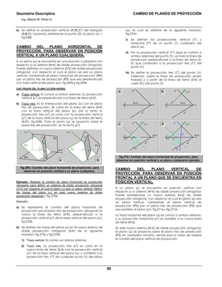 Geometría Descriptiva CAMBIO DE PLANOS DE PROYECCIÓN
Ing. Alberto M. Pérez G.
88
e) Se define la proyección vertical (A
v
;B
v
;C
v
) del triángulo
(A;B;C); haciendo pertenecer el punto (C) al plano (α) 
fig.268f.
CAMBIO DEL PLANO HORIZONTAL DE
PROYECCIÓN, PARA OBSERVAR EN POSICIÓN
VERTICAL A UN PLANO CUALQUIERA.
Si un plano (α) se encuentra en una posición cualquiera con
respecto a un sistema (H-V) de doble proyección ortogonal.
Puede definirse un nuevo sistema (3-V) de doble proyección
ortogonal, con respecto al cual el plano (α) sea un plano
vertical, cambiando el plano horizontal de proyección (PH)
por un plano tres de proyección (P3) que sea perpendicular
a la traza vertical del plano (α) fig.269a y fig.269b.
LAS TRAZAS DEL PLANO (α) SON AHORA:
a) Traza vertical: Es común a ambos sistemas. Su proyección
vertical (α
v
) es perpendicular a la línea de tierra (3-V).
b) Traza tres: Es la intersección del plano (α) con el plano
tres de proyección. Se corta en la línea de tierra (3-V)
con la traza vertical del plano (α); por lo tanto su
proyección tres (α
3
) se corta con la proyección vertical
(α
v
) de la traza vertical del plano (α) en la línea de tierra
(3-V) fig.269b. Todo el plano (α) se proyecta sobre el
plano tres de proyección en la recta (α
3
).
a
α
3
α
v
PH
PV
P3
H-V
3-V3-V
α
α
h
b
α
3
α
v
PV
P3 α
fig.269. Cambio del plano horizontal de proyección, para
observar en posición vertical a un plano cualquiera.
Ejemplo: Realizar el cambio de plano horizontal de proyección
necesario para definir un sistema de doble proyección ortogonal
(3-V) con respecto al cual el plano (α) sea un plano vertical. Definir
las trazas del plano (α) en este nuevo sistema de doble
proyección ortogonal. fig.270a:
Solución:
a) Se representa el cambio del plano horizontal de
proyección por el plano tres de proyección, dibujando la
nueva la línea de tierra (3-V), perpendicular a la
proyección vertical (α
v
) de la traza vertical del plano (α)
fig.270b.
b) Se definen las trazas del plano (α) en el nuevo sistema de
doble proyección ortogonal (3-V) de la siguiente
manera fig.270c y fig.270d:
1) Traza vertical. Es común en ambos sistemas.
2) Traza tres. Su proyección tres (α
3
) se corta en la
nueva línea de tierra (3-V) con la proyección vertical
(α
v
) de la traza vertical del plano (α); y contiene a la
proyección tres (1
3
) de cualquier punto (1) del plano
(α), la cual se obtiene de la siguiente manera
fig.270c:
i) Se definen las proyecciones vertical (1
v
) y
horizontal (1
h
) de un punto (1) cualquiera del
plano (α).
ii) Por la proyección vertical (1
v
) (que es común a
ambos sistemas) del punto (1), se traza la línea de
proyección perpendicular a la línea de tierra (3-
V) que contendrá a la proyección tres (1
3
) del
punto (1).
iii) Se define la proyección tres (1
3
) del punto (1),
midiendo, sobre la línea de proyección recién
trazada y a partir de la línea de tierra (3-V) el
vuelo (Y1) del punto (1).
a
α
h
α
v
α
h
α
v
H-VH-V
H-V H-V
3-Vb
c d
Y1
1
v
Y1
1
3
1
h
α
h
α
v
3-V
Y1
1
h
Y1
1
3
1
h
α
h
α
3
α
v
3-V
fig.270. Cambio del plano horizontal de proyección, para
observar en posición vertical a un plano cualquiera ejemplo.
CAMBIO DEL PLANO VERTICAL DE
PROYECCIÓN, PARA OBSERVAR EN POSICIÓN
FRONTAL A UN PLANO QUE SE ENCUENTRA EN
POSICIÓN VERTICAL.
Si un plano (α) se encuentra en posición vertical con
respecto a un sistema (H-V) de doble proyección ortogonal.
Puede establecerse un nuevo sistema (H-3) de doble
proyección ortogonal, con respecto al cual el plano (α) sea
un plano vertical, cambiando el plano vertical de
proyección (PV) por un plano tres de proyección (P3) que
sea paralelo al plano (α) fig.271a y fig.271b.
La traza horizontal del plano (α) es común a ambos sistemas,
y su proyección horizontal (αh) es paralela a la nueva línea
de tierra (H-3).
En este nuevo sistema (H-3) de doble proyección ortogonal,
el plano (α) se proyecta sobre el plano tres de proyección
(P3) en verdadero tamaño, siendo esta la razón de realizar
el cambio del plano vertical de proyección.
 
