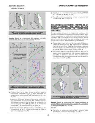 Geometría Descriptiva CAMBIO DE PLANOS DE PROYECCIÓN
Ing. Alberto M. Pérez G.
89
PH
PH
H-3
PV
a
α
h
α
h
α
v
α
P3
b
P3
α
H-3
fig.271. Cambio del plano vertical de proyección para
observar en posición frontal a un plano vertical.
Ejemplo: Definir las proyecciones del cuadrado (A;B;C;D),
contenido en el plano (α) y en el (Ι) cuadrante fig.272a.
b
c d
ZB
ZA
ZB
ZA
A
v
H-VH-V
H-3
B
v
B
3
C
3
D
3
A
3
α
v
α
h
B
h
A
h
ZB
ZD
ZC
ZC
ZDZA
ZB
ZA
D
h
D
v
C
h
C
v
A
v
H-3
B
v
B
3
C
3
D
3
A
3
α
v
α
h
B
h
A
h
a) Definir las proyecciónes
del cuadrado (A;B;C;D)
contenido en el plano (α) y
en el Ι cuadrante
α
v
α
h
A
v
B
v
ZB
ZA
ZB
ZA
A
v
H-V H-V
H-3
B
v
B
3
A
3
α
v
α
h
B
h
A
h
fig.272. Cambio del plano vertical de proyección para
observar en posición frontal a un plano vertical ejemplo.
Solución:
a) Por ser el plano (α) un plano vertical, se definen, sobre la
proyección horizontal (α
h
) de su traza horizontal, las
proyecciones horizontales (A
h
y B
h
) de los puntos (A y B)
fig.272b.
Se efectúa el cambio del plano vertical de proyección
por el plano tres de proyección (P3), paralelo al plano
(α); representa este cambio de plano de proyección, la
nueva línea de tierra (H-3), paralela a la proyección
horizontal (α
h
) de la traza horizontal del plano (α).
Se definen, mediante el traslado de sus cotas (ZA y ZB), las
proyecciones (A
3
y B
3
) de los puntos (A y B) sobre el
plano tres de proyección (P3).
b) Se dibuja, en verdadero tamaño, el cuadrado (A
3
; B
3
; C
3
;
D
3
), con lado en (A
3
; B
3
) fig.272c.
c) Se definen las proyecciones vertical y horizontal del
cuadrado (A; B; C; D) fig.272d.
OBSERVACIÓN EN POSICIÓN FRONTAL DE UN
PLANO CUALQUIERA, POR MEDIO DE DOS
CAMBIOS DE PLANO DE PROYECCIÓN
SUCESIVOS.
Si un plano (α) se encuentra en una posición cualquiera con
respecto a un sistema de doble proyección ortogonal (H-V),
Puede establecerse un nuevo sistema de doble proyección
ortogonal (3-4), con respecto al cual el plano (α) sea un
plano frontal, por medio de dos cambios de plano de
proyección sucesivos, realizados en la siguiente forma:
a) Se cambia el plano horizontal de proyección (PH) por un
plano tres de proyección (P3), perpendicular a la traza
vertical del plano (α) (fig.273a). Se establece de esta
forma el sistema de doble proyección ortogonal (3-V), en
el cual, el plano (α) es un plano vertical fig.273b.
b) Se cambia el plano vertical de proyección (PV) por un
plano cuatro de proyección (P4), paralelo al plano (α)
(fig.273c). Se establece de esta forma el sistema de
doble proyección ortogonal (3-4), en el cual, el plano (α)
es un plano frontal fig.273d.
a b
dc
α
3
α
v
PH
PV
P3
H-V
3-V3-V
α
α
h
α
3
α
v
PV
P3 α
3-43-4
3-V
α
3α
3
α
v
PV
P3
P3 α
P4α
fig.273. Observación de un plano en posición frontal por
medio de dos cambios de plano.
Ejemplo: Definir las proyecciones del triángulo equilátero de
vértices (A;B;C), contenido en el plano (α), sabiendo que el vértice
(C) esta a la derecha de (A) fig.274a.
Solución:
a) Se define la proyección vertical (A
v
-B
v
) del lado (A-B),
haciéndolo pertenecer al plano (α) fig.274b.
 