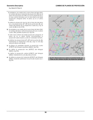 Geometría Descriptiva CAMBIO DE PLANOS DE PROYECCIÓN
Ing. Alberto M. Pérez G.
90
Se establece, por medio de la nueva línea de tierra (3-V),
el cambio del plano horizontal de proyección (PH) por el
plano tres de proyección (P3), el cual es perpendicular a
la traza vertical del plano (α). En este sistema de doble
proyección ortogonal (3-V), el plano (α) es un plano
vertical.
Se define la proyección tres (α3) de la traza tres del plano
(α); y las proyecciones (A
3
y B
3
) de los puntos (A y B), por
medio del traslado de sus respectivos vuelos (YA y YB); el
vuelo de (B) es cero (Y=0).
b) Se establece, por medio de la nueva línea de tierra (3-4),
el cambio del plano vertical de proyección por un plano
cuatro (P4), paralelo al plano (α) fig.274c.
En este nuevo sistema de doble proyección ortogonal, el
plano (α) es un plano frontal, encontrándose su
proyección sobre el plano cuatro en verdadero tamaño.
Se definen las proyecciones (A
4
y B
4
) de los puntos (A y B),
trasladando sus respectivas cotas (ZA y ZB); la cota (ZA)
del punto (A) es cero (ZA=0).
c) Se dibuja, en verdadero tamaño, la proyección cuatro
(A
4
;B
4
;C
4
) del triángulo equilátero (A;B;C) fig.274d.
d) Se define la proyección tres (A
3
;B
3
;C
3
) del triángulo
(A;B;C) fig.274e.
Se define la proyección vertical (A
v
;B
v
;C
v
) del triángulo
(A;B;C); trasladando la cota (ZC) del punto (C).
e) Se define la proyección horizontal (A
h
;B
h
;C
h
) del triángulo
(A;B;C); haciendo pertenecer el punto (C) al plano (α) 
fig.274f.
a b
c d
α
v
α
h
C
v
B
v
C
h
B
h
A
v
A
h
C
v
α
v
B
v
A
v
ZC
ZC
ZB ZB
C
4
B
4
A
4
C
3
A
3
B
3
3-4
3-V
α
3
A
3
B
3
H-V H-V
3-V
α
v
α
3
α
h
B
h
YA
A
v
B
v
A
h
α
v
α
h
B
h
A
h
α
v
ZB ZB
B
4
A
4
A
3
B
3
3-4
3-V
α
v
α
3
B
v
ZB ZB
C
4
B
4
A
4
A
3
B
3
3-4
3-V
α
3
A
v
A
v
B
v
e f
H-VH-V
H-V
fig.274. Observación de un plano en posición frontal, por
medio de dos cambios de plano de proyección ejemplo.
 