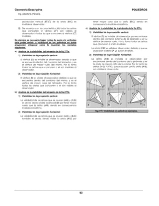 Geometría Descriptiva POLIEDROS
Ing. Alberto M. Pérez G.
93
proyección vertical (B
h
-C
h
) de la arista (B-C) es
invisible al observador.
2) De acuerdo con la característica ΙΙΙ) todas las aristas
que concurren al vértice (A
1h
) son visibles al
observador y todas las que concurren al vértice (C
h
)
invisibles.
No siempre es necesario trazar rectas de punta y/o verticales
para poder definir la visibilidad de los poliedros en doble
proyección ortogonal como lo muestran los ejemplos
siguientes:
a) Analisis de la visibilidad del tetraedro de la fig.277a:
1) Visibilidad de la proyección vertical:
El vértice (D) es invisible al observador; debido a que
se encuentra dentro del contorno del tetraedro, y es
el vértice de menor vuelo del mismo. Por lo tanto
todas las aristas que concurren a el son invisibles al
observador.
2) Visibilidad de la proyección horizontal :
El vértice (B) es visible al observador; debido a que se
encuentra dentro del contorno del mismo, y es el
vértice de mayor cota del tetraedro. Por lo tanto
todas las aristas que concurren a el son visibles al
observador.
b) Analisis de la visibilidad del tetraedro de la fig.277b:
1) Visibilidad de la proyección vertical:
La visibilidad de las aristas que se cruzan (A-B) y (C-D)
es obvia; siendo visible la arista (C-D) por tener mayor
vuelo que la arista (A-B), siendo en consecuencia
invisible esta última.
2) Visibilidad de la proyección horizontal :
La visibilidad de las aristas que se cruzan (A-D) y (B-C)
también es obvia; siendo visible la arista (A-D) por
tener mayor cota que la arista (B-C), siendo en
consecuencia invisible esta última.
c) Analisis de la visibilidad de la pirámide de la fig.277c:
1) Visibilidad de la proyección vertical:
El vértice (D) es invisible al observador; por encontrarse
dentro del contorno externo de la pirámide y ser su
vértice de menor vuelo. Por lo tanto todas las aristas
que concurren a el son invisibles.
La arista (V-B) es visible al observador; debido a que se
cruza con la arista (A-D) que es invisible.
2) Visibilidad de la proyección horizontal :
La arista (A-B) es invisible al observador; por
encontrarse dentro del contorno de la pirámide y ser
la arista de menor cota de la misma. Por lo tanto las
aristas (V-D) Y (V-C), que se cruzan con la arista (A-B),
son visibles al observador.
a
D
v
B
h
C
h
D
h
A
h
C
v
A
v
B
v
D
h
D
v
V
v
D
v
B
h
C
h
D
h
A
h
C
h
C
v
C
v
A
h
A
v
A
v
B
hV
h
B
v
B
v
b c
fig.277. Visibilidad en poliedros ejemplos.
 