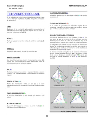 Geometría Descriptiva TETRAEDRO REGULAR
Ing. Alberto M. Pérez G.
94
TETRAEDRO REGULAR.
Es un poliedro de cuatro caras, todas iguales, siendo cada
una un triángulo equilátero (fig.278a). Sus partes principales
se denominan:
CARA.
Cada uno de los cuatro triángulos equiláteros que definen al
tetraedro regular. Puede dibujarse a partir de una arista (a)
como se muestra en la fig.278b.
VÉRTICE.
Punto al que concurren tres aristas. En total hay cuatro (A; B;
C; y D).
ARISTA (a).
Segmento que une dos vértices. En total hay seis.
ARISTAS OPUESTAS.
Son dos aristas que no se cortan. Por ejemplo las aristas (BC)
y (AD). Ellas son ortogonales. Pueden definirse tres pares de
aristas opuestas en un tetraedro regular.
EJE (e).
Recta que pasa por un vértice y es perpendicular a la cara
opuesta a él. Pueden definirse cuatro ejes en un tetraedro
regular.
CENTRO DE CARA (N).
Punto de intersección entre un eje (e) y la cara
perpendicular a él. Es también el centro de gravedad de la
cara.
PUNTO MEDIO DE ARISTA (M).
Es el punto medio entre los dos vértices que limitan a una
arista.
ALTURA DE CARA (hC).
Segmento definido por un vértice y un punto medio (M) de
una arista no concurrente a él.
ALTURA DEL TETRAEDRO (h).
Segmento definido por un vértice y el centro (N) de la cara
opuesta a él.
CENTRO DEL TETRAEDRO (O).
Es el centro de gravedad del tetraedro regular. Puede
obtenerse interceptando los dos ejes de tetraedro regular
que contiene cualquier sección principal.
SECCIÓN PRINCIPAL DEL TETRAEDRO.
Sección del tetraedro regular que contiene un eje (e), y a
una arista (a) que se corta con él. Es un triángulo isósceles
definido por una arista (a) y dos alturas de cara (hC). En un
tetraedro regular pueden definirse seis secciones principales.
En la fig.278c, se muestra la sección principal de un tetraedro
regular de longitud de arista (a). La sección principal de un
tetraedro regular se dibuja generalmente con la finalidad de
determinar la altura (h) del mismo.
En efecto, conocida la longitud (a) de arista de un tetraedro
regular, puede dibujarse una cara (ABC) del mismo, a partir
de la cual, se dibuja una sección principal (ABM), en la que
a su vez se puede determinar la altura (h) del tetraedro
fig.278d.
r=AM
a a
a
a
r=BM
A
B
hC
hC N
NN
hh
h
M
O
M
M
M
C
BA
hC
hC
B
D
hC
hC
h
h
e
N
N
O
C
M M
MM
a
a
a
a
a
aaa
C
BA
A
a) Tetraedro regular b) Cara
c) Sección principal d) Cara y sección principal
N
hC
hC hC
fig.278. Tetraedro regular.
 