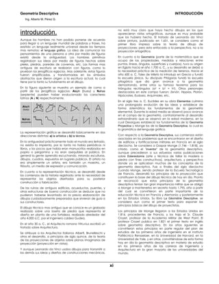 Geometría Descriptiva INTRODUCCIÓN
Ing. Alberto M. Pérez G.
xi
introducción.
Aunque los hombres no han podido ponerse de acuerdo
para llegar a un lenguaje mundial de palabras y frases, ha
existido un lenguaje realmente universal desde los tiempos
mas remotos: el lenguaje gráfico. La idea de comunicar los
pensamientos de una persona a otra por medio de figuras
existió desde la antiguedad. Los hombres primitivos
registraban sus ideas por medio de figuras hechas sobre
pieles, piedras, paredes de cavernas, etc. Las formas mas
antiguas de escritura se realizaron con figuras, como lo
prueban los jeroglíficos egipcios. Mas adelante, estas figuras
fueron simplificadas, y transformadas en los símbolos
abstractos que dieron origen a la escritura actual, la cual
tiene por lo tanto su fundamento en el dibujo.
En la figura siguiente se muestra un ejemplo de como a
partir de los jeroglíficos egipcios: Aleph (buey) y Nahas
(serpiente) pueden haber evolucionado los caracteres
latinos (A y N) respectivamente.
Aleph
(buey)
Nahas
(serpiente)
La representación gráfica se desarrolló básicamente en dos
direcciones distintas: a) la artística y b) la técnica.
En la antiguedad prácticamente todo el mundo era iletrado,
no existía la imprenta, por lo tanto no había periódicos ni
libros, y los pocos que había eran manuscritos realizados en
papiro o pergamino y no eran asequibles al público. En
general la gente aprendía escuchando, mirando esculturas,
dibujos, cuadros, expuestos en lugares públicos. El artista no
era simplemente un artista, era también un maestro, un
filósofo, un medio de expresión y comunicación.
En cuanto a la representación técnica, se desarrolló desde
los comienzos de la historia registrada ante la necesidad de
representar los objetos diseñados para su posterior
construcción o fabricación.
De las ruinas de antiguos edificios, acueductos, puentes, y
otras estructuras de buena construcción se deduce que no
pudieron haberse levantado sin la previa elaboración de
dibujos cuidadosamente preparados que sirvieran de guía a
sus constructores.
El dibujo técnico mas antiguo que se conoce es un grabado
realizado sobre una loseta de piedra que representa el
diseño en planta de una fortaleza, realizado alrededor del
año 4.000 a.C. por el Ingeniero caldeo Gudea.
En el año 30 a. C., el Arquitecto romano Vitruvius escribió un
tratado sobre Arquitectura.
Se atribuye a los Arquitectos italianos Alberti, Brunelleschi y
otros el desarrollo, a principios de siglo quince, de la teoría
de las proyecciones de objetos sobre planos imaginarios de
proyección (proyección en vistas).
Y aunque Leonardo da Vinci usaba dibujos para transmitir a
los demás sus ideas y diseños de construcciones mecánicas,
no está muy claro que haya hecho dibujos en los que
aparecieran vistas ortográficas, aunque es muy probable
que los hubiera hecho. El tratado de Leonardo da Vinci
sobre pintura, publicado en 1.651, se considera como el
primer libro impreso sobre la teoría de dibujo de
proyecciones; pero esta enfocado a la perspectiva, no a la
proyección ortográfica.
En cuanto a la Geometría (parte de la matemática que se
ocupa de las propiedades, medidas y relaciones entre
puntos, líneas, ángulos, superficies y cuerpos), tuvo su origen
en Egipto hacia el año 1.700 a. C., y su desarrollo se debió a
la necesidad práctica de la medición de terrenos. Hacia el
año 600 a. C. Tales de Mileto la introdujo en Grecia y fundó
la escuela jónica. Su discípulo Pitágoras fundó la escuela
pitagórica que dio gran avance a la geometría
demostrando, entre otros su famoso teorema para los
triángulos rectángulos (a2 + b2 = h2). Otros personajes
destacados en este campo fueron: Zenón, Hippias, Platón,
Hipócrates, Eudoxio, Arquímides, etc.
En el siglo tres a. C. Euclides en su obra Elementos culmina
una prolongada evolución de las ideas y establece de
forma sistemática los fundamentos de la geometría
elemental. Durante la edad media se observó poco avance
en el campo de la geometría, contrariamente al desarrollo
extraordinario que se observó en la edad moderna, en la
cual Desargues estableció los fundamentos de la Geometría
Proyectiva y Monge los de la Geometría Descriptiva, la cual es
la gramática del lenguaje gráfico.
Con respecto a la Geometría Descriptiva, sus comienzos están
asociados en los problemas que se encontraron en el diseño
de edificios y fortificaciones militares en Francia en el siglo
dieciocho. Se considera a Gaspar Monge (1.746 - 1.818), ya
citado, como el "inventor" de la geometría descriptiva,
aunque precedieron a sus esfuerzos varias publicaciones
sobre Estereotomía (arte y técnica de tallar la madera o
piedra con fines constructivos), arquitectura, y perspectiva
donde ya se aplicaban muchos de los conceptos de la
geometría descriptiva. Fue a finales del siglo dieciocho
cuando Monge, siendo profesor de la Escuela Tecnológica
de Francia, desarrolló los principios de la proyección que
constituyen la base del dibujo técnico de hoy en día. Pronto
se reconoció que estos principios de la geometría
descriptiva tenían tan gran importancia militar que se obligó
a Monge a mantenerlos en secreto hasta 1.795, año a partir
del cual se convirtieron en parte importante de la
educación técnica en Francia y Alemania; y posteriormente
en los Estados Unidos. Su libro La Géométrie Descriptive, se
considera aun como el primer texto para exponer los
principios básicos del dibujo de proyectistas.
Los principios de Monge llegaron a los Estados Unidos en
1.816, procedentes de Francia, y los trajo el Sr. Claude
Crozet, profesor de la Academia Militar de West Point. El
profesor Crozet publico en 1.821 el primer texto en inglés
sobre geometría descriptiva. En los años siguientes se
convirtieron estos principios en parte regular del plan de
estudios de los primeros años de ingeniería en el Instituto
Politécnico Rensselaer, en la Universidad de Harvard, en la
Universidad de Yale, y en otras, convirtiéndose de esta forma
hoy en día la geometría descriptiva en materia de estudio
en los primeros años de las carreras de Ingeniería y
Arquitectura en la gran mayoría de las universidades del
mundo.
 