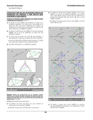 Geometría Descriptiva TETRAEDRO REGULAR
Ing. Alberto M. Pérez G.
96
CONSTRUCCIÓN DE UN TETRAEDRO REGULAR
CONOCIDO UN VÉRTICE Y UNA RECTA QUE
CONTIENE A UNA ARISTA.
Construir un tetraedro regular (A;B;C;D), con vértice (A) dado
y arista (B-C) en la recta (m) fig.281a.
a) Se dibuja la cara (A;B;C) del tetraedro; la cual es un
triángulo equilátero, con vértice (A) y lado (A-B) en la
recta (m). Esta cara esta contenida en el plano (α)
definido por la recta (m) y el vértice (A). Se determina el
centro (N) de la cara (A;B;C) fig.281b.
b) Se dibuja, a partir de la cara (A;B;C), la sección principal
(A;B;M), en la cual se determina la altura (h) del
tetraedro fig.281c
c) Se traza, por el centro de cara (N) del tetraedro, y
perpendicular al plano (α), el eje (e) del mismo fig.281d.
Se ubica el vértice (D), midiendo sobre el eje (e), y a partir
del centro de cara (N), la altura (h) del tetraedro.
d) Se define el tetraedro y su visibilidad fig.281e.
m m
m
a b
ed
c
B
M
aa
a
A
C
h
D
A
α
C
BN
A
α a
a
a
C
B
N
h
D
e
Nhc
a
a
a
A
α
C
B
A
m
fig.281. Construcción de un tetraedro regular con vértice (A) y
arista (B-C) en la recta (m).
Ejemplo: Definir las proyecciones de un tetraedro regular
(A;B;C;D), con vértice (A) dado y arista (B-C) sobre la recta (m),
estando (B) mas alto que (C). El vértice (D) se encuentra por
delante de (A) fig.282a.
Solución (por rebatimiento de planos):
a) Se definen las trazas del plano (α) que contiene al
vértice (A) y a la recta (m) fig.282b.
Se rebaten: el plano (α); el vértice (A); y la recta (m).
b) Se define la proyección rebatida (A
r
;B
r
;C
r
) de la cara
(A;B;C); la cual, es un triángulo equilátero, con vértice
(A
r
) y arista (B
r
-C
r
) sobre la recta (m
r
). Se determina la
proyección rebatida (N
r
) del centro (N) de la cara
(A;B;C) fig.282c.
Se definen las proyecciones de la cara (A;B;C) y de del
centro (N) de cara.
a
A
h
A
v
m
v
m
h
A
r
A
h
α
r α
h
α
v
A
v
m
r
m
v
m
h
b
C
h
e f
α
h
α
v
D
v
e
v
N
v
∆z
∆z
e
h
h
D
h
D
r
N
h
α
h
α
v
C
v
B
v
A
v
D
v
e
v
N
v
e
h
D
h
N
h
m
h
m
v
A
h
B
h
N
v
m
h
A
r
A
h
α
r α
h
α
v
B
v
C
v
A
v
m
r
m
v
Ch
C
r
B
h
B
r
N
h
N
r
c
N
v
m
h
A
h
α
r α
h
α
v
B
v
C
v
A
v
m
r
m
v
Ch
B
h
N
h
d
Mr
A
r
h
C
r
B
r
fig.282. Construcción de un tetraedro regular conocido un
vértice y una recta que contiene a una arista ejemplo.
c) Se dibuja, a partir de la cara (A
r
;B
r
;C
r
), la sección
principal (A
r
;B
r
;M
r
) del tetraedro y se determina la altura
(h) del mismo fig.282d.
 