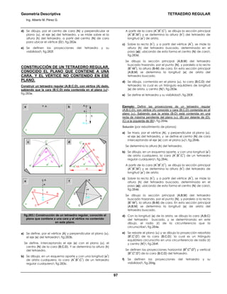 Geometría Descriptiva TETRAEDRO REGULAR
Ing. Alberto M. Pérez G.
97
d) Se dibuja, por el centro de cara (N) y perpendicular al
plano (α), el eje (e) del tetraedro, y se mide sobre el la
altura (h) del tetraedro, a partir del centro (N) de cara
para ubicar el vértice (D) fig.282e.
e) Se definen las proyecciones del tetraedro y su
visibilidad fig.282f.
CONSTRUCCIÓN DE UN TETRAEDRO REGULAR,
CONOCIDO EL PLANO QUE CONTIENE A UNA
CARA, Y EL VÉRTICE NO CONTENIDO EN ESE
PLANO.
Construir un tetraedro regular (A;B;C;D), con vértice (A) dado,
sabiendo que la cara (B;C;D) esta contenida en el plano (α)
fig.283a.
A
1
=A
B
N
M
hc
h
a
M
1
a
1
C
1
α
A
N
h
e
a b
c
α
A
B1
B
1
M
1
a
1
C
1
A
1
d
A
D
α
C
BN
fe
D
α a
a
a
C
B
N
e
A
e
h
1
hc
1
hc
1
fig.283. Construcción de un tetraedro regular, conocido el
plano que contiene a una cara y el vértice no contenido
en este plano.
a) Se define, por el vértice (A) y perpendicular al plano (α),
el eje (e) del tetraedro fig.283b.
Se define, interceptando el eje (e) con el plano (α), el
centro (N) de la cara (B;C;D). Y se determina la altura (h)
del tetraedro.
b) Se dibuja, en un esquema aparte y con una longitud (a
1
)
de arista cualquiera, la cara (A
1
;B
1
;C
1
) de un tetraedro
regular cualquiera fig.283c.
A partir de la cara (A
1
;B
1
;C
1
), se dibuja la sección principal
(A
1
;B
1
;M
1
) y se determina la altura (h
1
) del tetraedro de
longitud (a
1
) de arista.
c) Sobre la recta (h
1
), y a partir del vértice (A
1
), se mide la
altura (h) del tetraedro buscado, determinada en el
paso (a)); ubicando de esta forma el centro (N) de cara
fig.283d.
Se dibuja la sección principal (A;B;M) del tetraedro
buscado trazando, por el punto (N), y paralelo a la recta
(B
1
-M
1
), la altura (B-M) de cara. En esta sección principal
(A;B;M) se determina la longitud (a) de arista del
tetraedro buscado.
d) Se dibuja, contenida en el plano (α), la cara (B;C;D) del
tetraedro; la cual es un triángulo equilátero de longitud
(a) de arista, y centro (N) fig.283e.
e) Se define el tetraedro y su visibilidad fig.283f.
Ejemplo: Definir las proyecciones de un tetraedro regular
(A;B;C;D), con vértice (A) conocido y cara (B;C;D) contenida en el
plano (α). Sabiendo que la arista (B-D) está contenida en una
recta de máxima pendiente del plano (α). (B) por delante de (D).
(C) a la izquierda de (B) fig.284a.
Solución (por rebatimiento de planos):
a) Se traza, por el vértice (A), y perpendicular al plano (α),
el eje (e) del tetraedro, y se define el centro (N) de cara
interceptando el eje (e) con el plano (α) fig.284b.
Se determina la altura (h) del tetraedro.
b) Se dibuja, en un esquema aparte, y con una longitud (a
1
)
de arista cualquiera, la cara (A
1
;B
1
;C
1
) de un tetraedro
regular cualquiera fig.284c.
A partir de la cara (A
1
;B
1
;C
1
), se dibuja la sección principal
(A
1
;B
1
;M
1
) y se determina la altura (h
1
) del tetraedro de
longitud (a
1
) de arista.
c) Sobre la recta (h
1
), y a partir del vértice (A
1
), se mide la
altura (h) del tetraedro buscado, determinada en el
paso (a)); ubicando de esta forma el centro (N) de cara
fig.284d.
Se dibuja la sección principal (A;B;M) del tetraedro
buscado trazando, por el punto (N), y paralelo a la recta
(B
1
-M
1
), la altura (B-M) de cara. En esta sección principal
(A;B;M) se determina la longitud (a) de arista del
tetraedro buscado.
d) Con la longitud (a) de la arista, se dibuja la cara (A;B;C)
del tetraedro buscado, y se determinando en este
dibujo, el radio (r) de la circunferencia que la
circunscribe fig.284e.
e) Se rebate el plano (α) y se dibuja la proyección rebatida
(B
r
;C
r
;D
r
) de la cara (B;C;D); la cual es un triángulo
equilátero circunscrito en una circunferencia de radio (r)
y centro (N
r
) fig.284f.
Se definen las proyecciones horizontal (B
h
;C
h
;D
h
) y vertical
(B
v
;C
v
;D
v
) de la cara (B;C;D) del tetraedro.
f) Se definen las proyecciones del tetraedro y su
visibilidad fig.284g.
 