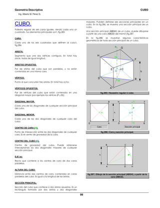 Geometría Descriptiva CUBO
Ing. Alberto M. Pérez G.
99
CUBO.
Poliedro regular de seis caras iguales, siendo cada una un
cuadrado. Sus elementos principales son fig.285:
CARA:
Cada uno de los seis cuadrados que definen al cubo
fig.286.
ARISTA:
Segmento que une dos vértices contiguos. En total hay
doce, todas de igual longitud.
ARISTAS OPUESTAS:
Par de aristas del cubo que son paralelas, y no están
contenidas en una misma cara.
VÉRTICE:
Punto al que concurren tres aristas. En total hay ocho.
VÉRTICES OPUESTOS.
Par de vértices del cubo que están contenidos en una
diagonal mayor (por ejemplo los vértices (F y D)).
DIAGONAL MAYOR.
Cada una de las diagonales de cualquier sección principal
del cubo.
DIAGONAL MENOR.
Cada una de las dos diagonales de cualquier cara del
cubo.
CENTRO DE CARA (M):
Punto de intersección entre las dos diagonales de cualquier
cara. Es el centro de gravedad de la cara.
CENTRO DEL CUBO (O).
Centro de gravedad del cubo. Puede obtenerse
interceptando los dos diagonales mayores de cualquier
sección principal.
EJE (e):
Recta que contiene a los centros de cara de dos caras
paralelas.
ALTURA DEL CUBO:
Distancia entre dos centros de cara, contenidos en caras
paralelas del cubo. Es igual a la longitud de las aristas.
SECCIÓN PRINCIPAL:
Sección del cubo que contiene a dos aristas opuestas. Es un
rectángulo formado por dos aristas y dos diagonales
mayores. Pueden definirse seis secciones principales en un
cubo. En la fig.286, se muestra una sección principal de un
cubo.
Una sección principal (ABGH) de un cubo, puede dibujarse
a partir de una cara (ABCD) del mismofig.287.
En la fig.288, se muestran algunas características
geométricas de toda sección principal de un cubo.
O
C
N
M
D
e G
B
A
H
F
E
h
fig.285. Hexaedro regular ó cubo.
M
BDD A
FHC B
h O
e
N
M
Sección principalCara
fig.286. Cara y sección principal.
HA
GB
h
D
C
fig.287. Dibujo de la sección principal (ABGH), a partir de la
cara (ABCD).
 