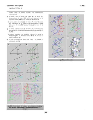 Geometría Descriptiva CUBO
Ing. Alberto M. Pérez G.
102
puntos giran el mismo ángulo (α
o
) determinado
inicialmente).
f) Se traza, por el centro de cara (N), la recta (d),
perpendicular al plano (α); esta recta contiene a la
diagonal menor (F-H); cuyo centro es (N) fig.292h.
Se ubica, sobre la recta (d), el vértice (F); midiendo para
ello, por medio de un triángulo de rebatimiento a partir
del centro de cara (N), la distancia (dE-N) tomada de la
fig.292f.
g) Se ubica, sobre la recta (d), el vértice (H); haciendo para
ello iguales las longitudes de los segmentos (N-H) y (N-F)
fig.292i.
Se dibuja, paralela a la diagonal menor (F-H) y de su
misma longitud, la diagonal menor (B-D); de la cual su
punto medio es (M).
h) Se dibujan todas las aristas del cubo y se define su
visibilidad fig.292j.
a
r
h
r
v
A
v
A
h
r
h
3
h
2
v
2
h
1
v
3
v
h
h
h
v
f
h
f
v
r
v
A
v
A
h
b
1
h
α
o
2
v
r
h
p
h
21
v
f1
v
2
h
1
v
3
h
= 31
h
=21
h
=f1
h
3
v
=p
v
=31
v
f
h
f
v
r
v
A
v
A
h
1
h
r1
v
α
o
11
v
3
h
= 31
h
r
h
α1
h
= r1
h
α1
v
p
h11
h
1
v
1
h
3
v
=p
v
=31
v
r
v
A1
h
A1
v
A
v
A
h
c d
C1
v
A2
v
A1
v
M1
v
C1
h
=N1
h
E1
h
=M1
h
A1
h
G1
h
G1
v
N1
v
E1
v
G2
h
M2
v
N2
v
C2
v
G2
v
dE-N
E2
v
A2
h
v
h
31
h
r1
v
11
v
r1
h
=α1
h
α1
v
=v
v
11
h
31
v
A
1h
r2
v
32
v
32
h
12
h
12
v
A2
h
A2
v
A1
v
e f
fig.292. Construcción de un cubo conocido un vértice (A) y
una recta (r) que contiene a una diagonal mayor (E-C)
ejemplo.
2
v
i j
h
G1
v
A
v
E1
h
=M1
h
C1
h
=N1
h
C1
v
N1
v
A
1v
E
h
N
h
G
h
C
h
M
h
G
v
r
v
C
v
M
v
A
v
N
v
p
h
p
v
E
v
M1
v
A1
h
G1
h
E1
v
g
F
r∆Z
N-4
dN-E
F
h
4
h
4
v
F
v
N
r
N
h
∆Z
N-4
N
v
f
h
2
h
f
v
d
v
d
h
h
h
h
v
M
v
B
h
H
v
F
v
H
v
F
v
D
h
B
v
D
v
G
v E
v
E
h
N
h
C
h
G
h
N
v
M
h
A
v
A
h
C
v
r
v
r
h
H
h
M
v
B
F
v
H
v
F
v
D
h
B
v
D
v
G
v
E
v
E
h
N
h
C
h
G
h
N
v
M
h
A
v
r
v
r
h
A
h
C
v
fig.292....continuación.
 